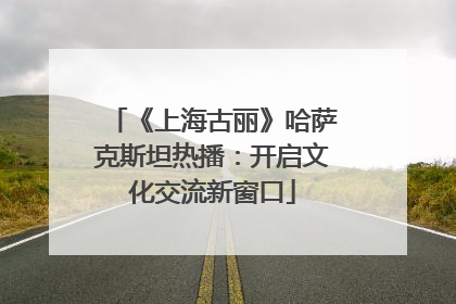 《上海古丽》哈萨克斯坦热播：开启文化交流新窗口