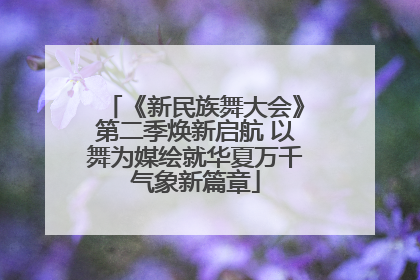 《新民族舞大会》第二季焕新启航 以舞为媒绘就华夏万千气象新篇章