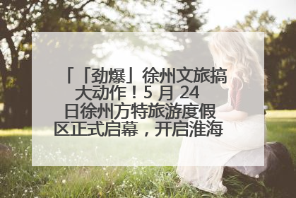 「劲爆」徐州文旅搞大动作！5 月 24 日徐州方特旅游度假区正式启幕，开启淮海旅游新篇章