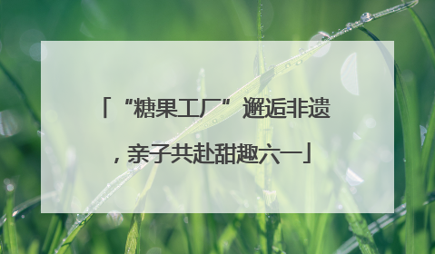 “糖果工厂”邂逅非遗，亲子共赴甜趣六一