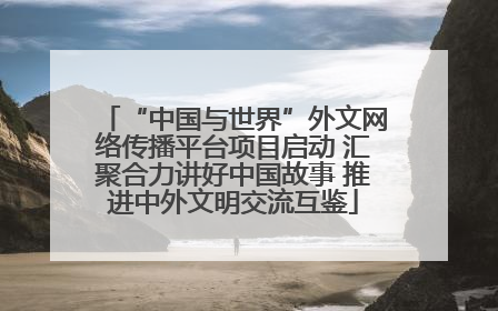 “中国与世界”外文网络传播平台项目启动 汇聚合力讲好中国故事 推进中外文明交流互鉴