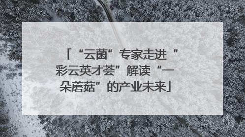 “云菌”专家走进“彩云英才荟”解读“一朵蘑菇”的产业未来