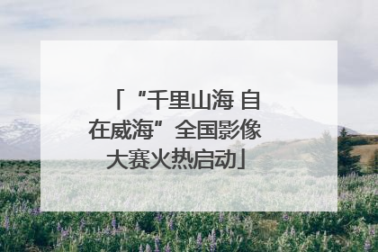 “千里山海 自在威海”全国影像大赛火热启动