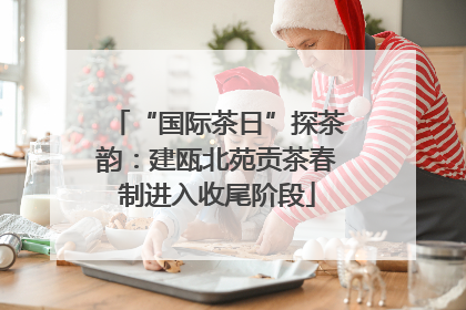“国际茶日”探茶韵：建瓯北苑贡茶春制进入收尾阶段