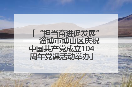 “担当奋进促发展”——淄博市博山区庆祝中国共产党成立104周年党课活动举办