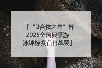 “﻿合体之星”杯2025全国夏季游泳锦标赛首日战罢