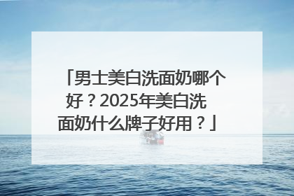 男士美白洗面奶哪个好？2025年美白洗面奶什么牌子好用？