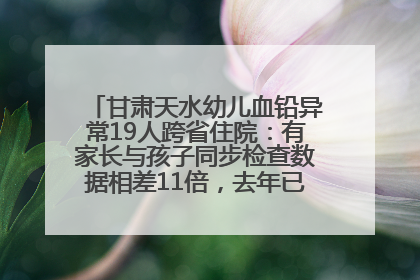 甘肃天水幼儿血铅异常19人跨省住院：有家长与孩子同步检查数据相差11倍，去年已有幼儿出现症状