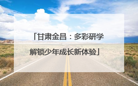 甘肃金昌：多彩研学解锁少年成长新体验