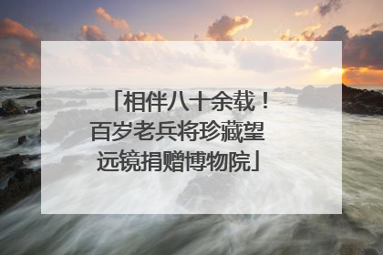 相伴八十余载！百岁老兵将珍藏望远镜捐赠博物院