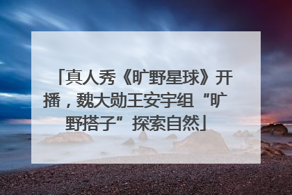 真人秀《旷野星球》开播，魏大勋王安宇组“旷野搭子”探索自然