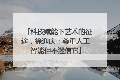 科技赋能下艺术的征途，徐迎庆：尊重人工智能但不迷信它