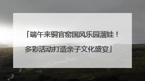 端午来铜官窑国风乐园溜娃！多彩活动打造亲子文化盛宴