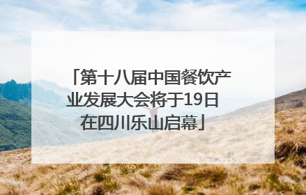 第十八届中国餐饮产业发展大会将于19日在四川乐山启幕