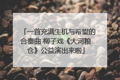 一首充满生机与希望的合奏曲 柳子戏《大河粮仓》公益演出来啦