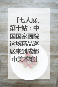 七人展、第十站：中国国家画院这场精品巡展来到成都市美术馆