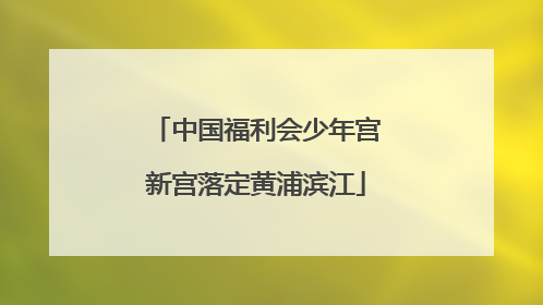 中国福利会少年宫新宫落定黄浦滨江