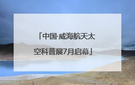 中国·威海航天太空科普展7月启幕