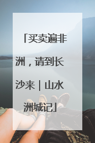 买卖遍非洲，请到长沙来｜山水洲城记