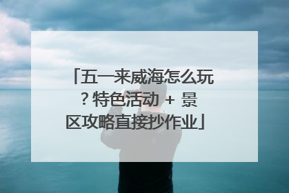 五一来威海怎么玩？特色活动 + 景区攻略直接抄作业