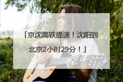 京沈高铁提速！沈阳到北京2小时29分！