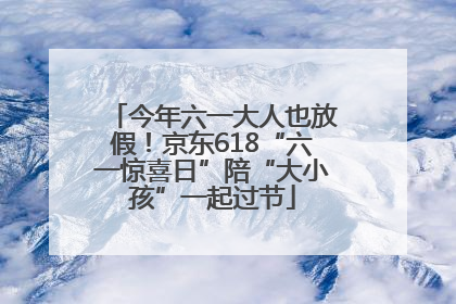 今年六一大人也放假！京东618“六一惊喜日”陪“大小孩”一起过节