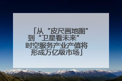 从“皮尺画地图”到“卫星看未来” 时空服务产业产值将形成万亿级市场