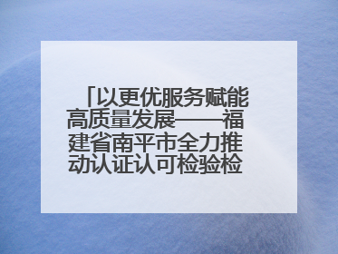 以更优服务赋能高质量发展——福建省南平市全力推动认证认可检验检测工作