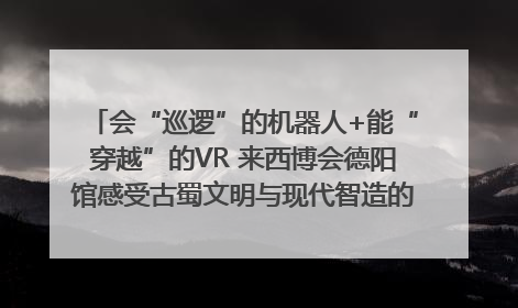 会“巡逻”的机器人+能“穿越”的VR 来西博会德阳馆感受古蜀文明与现代智造的时空对话｜西博视界