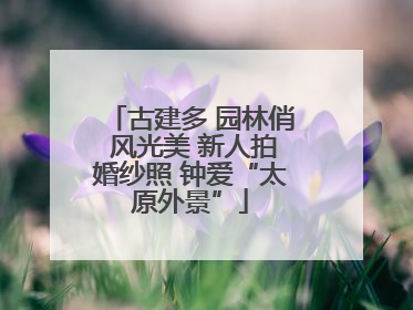 古建多 园林俏 风光美 新人拍婚纱照 钟爱“太原外景”