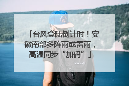 台风登陆倒计时！安徽南部多阵雨或雷雨，高温同步“加码”