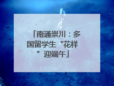 南通崇川：多国留学生“花样”迎端午