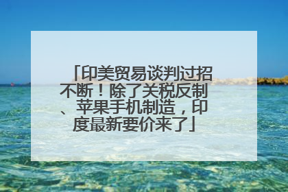 印美贸易谈判过招不断！除了关税反制、苹果手机制造，印度最新要价来了