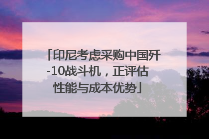 印尼考虑采购中国歼-10战斗机，正评估性能与成本优势