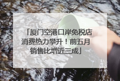 厦门空港口岸免税店消费热力攀升！前五月销售比增近三成