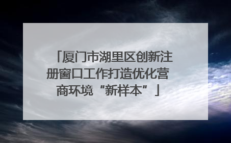 厦门市湖里区创新注册窗口工作打造优化营商环境“新样本”
