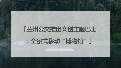 兰州公交推出文创主题巴士：全景式移动“博物馆”