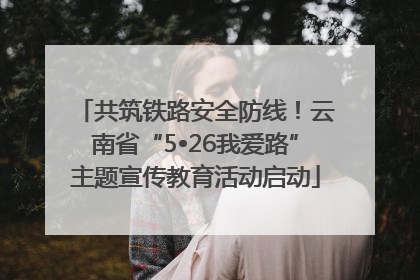 共筑铁路安全防线！云南省“5•26我爱路”主题宣传教育活动启动
