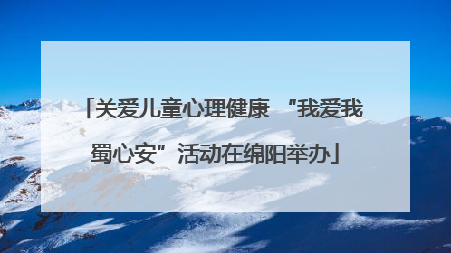 关爱儿童心理健康 “我爱我 蜀心安”活动在绵阳举办
