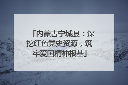 内蒙古宁城县：深挖红色党史资源，筑牢爱国精神根基