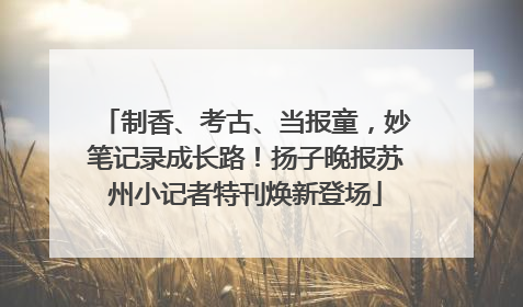 制香、考古、当报童，妙笔记录成长路！扬子晚报苏州小记者特刊焕新登场