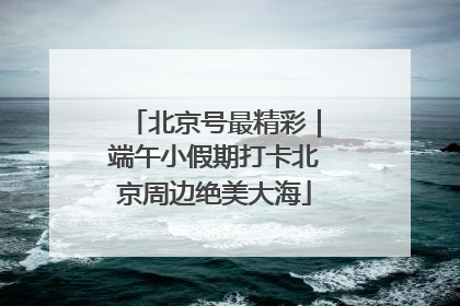 北京号最精彩｜端午小假期打卡北京周边绝美大海