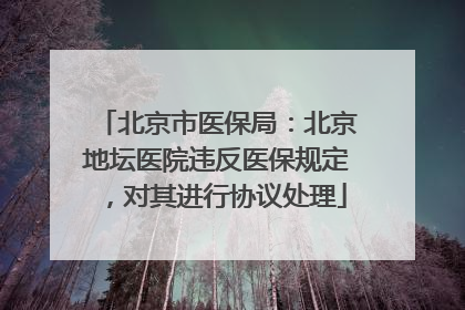 北京市医保局：北京地坛医院违反医保规定，对其进行协议处理