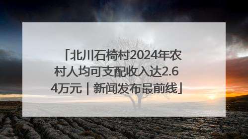 北川石椅村2024年农村人均可支配收入达2.64万元｜新闻发布最前线