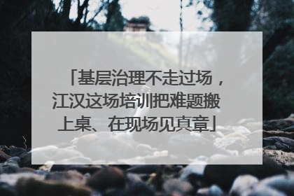 基层治理不走过场，江汉这场培训把难题搬上桌、在现场见真章