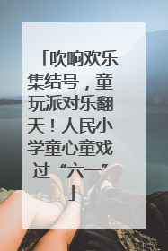 吹响欢乐集结号，童玩派对乐翻天！人民小学童心童戏过“六一”