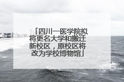 四川一医学院拟将更名大学和搬迁新校区，原校区将改为学校博物馆