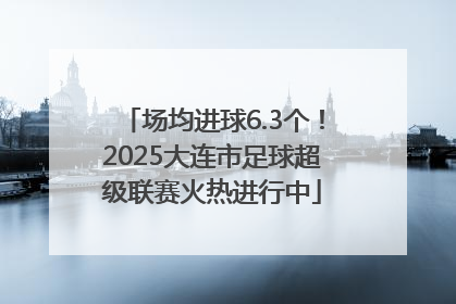 场均进球6.3个！2025大连市足球超级联赛火热进行中