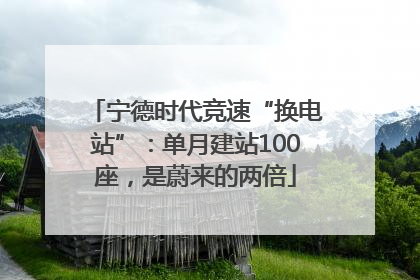 宁德时代竞速“换电站”：单月建站100座，是蔚来的两倍
