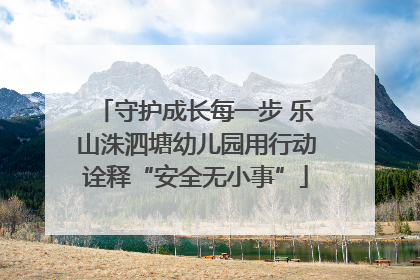 守护成长每一步 乐山洙泗塘幼儿园用行动诠释“安全无小事”